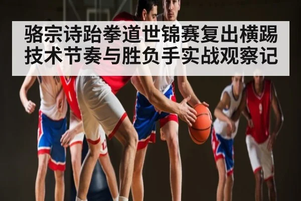骆宗诗跆拳道世锦赛复出横踢技术节奏与胜负手实战观察记